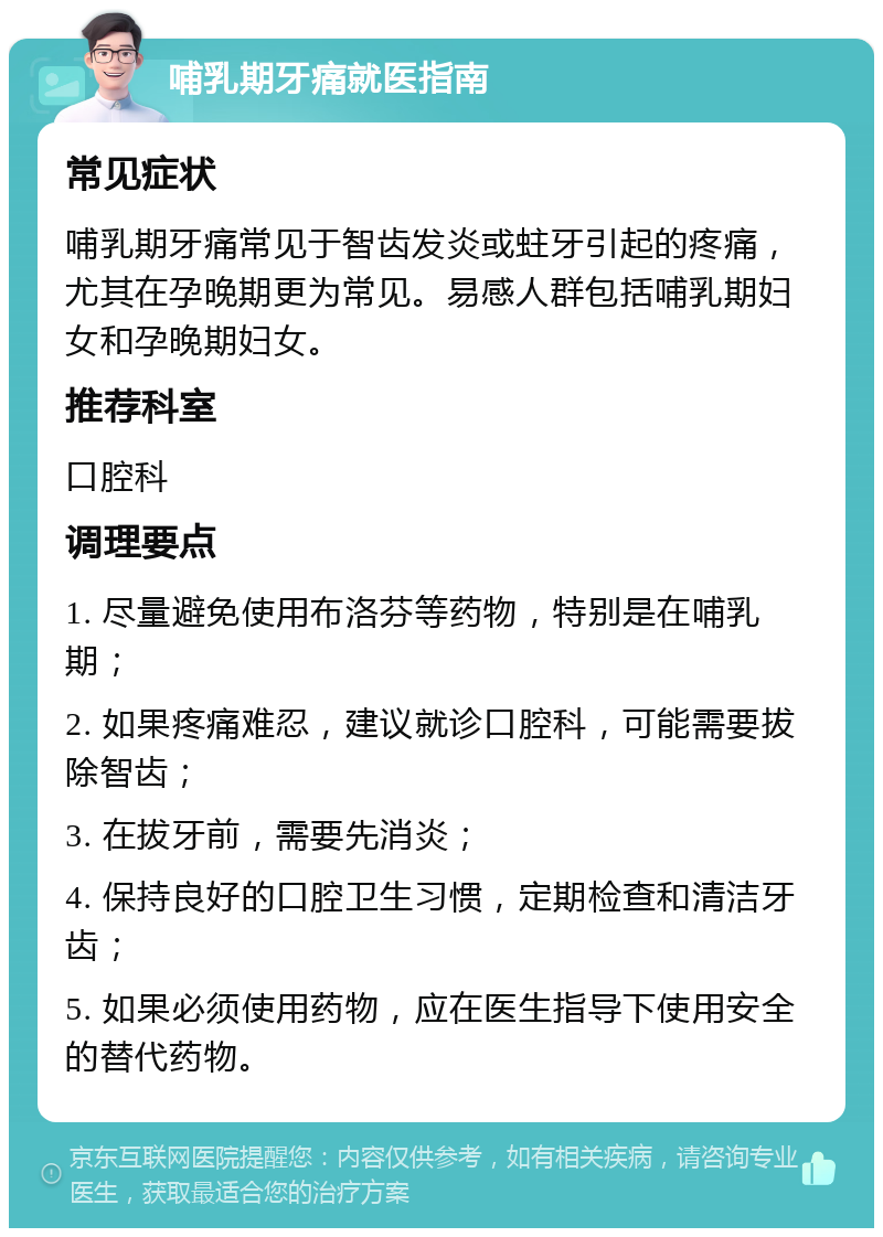 哺乳期牙痛就医指南 常见症状 哺乳期牙痛常见于智齿发炎或蛀牙引起的疼痛，尤其在孕晚期更为常见。易感人群包括哺乳期妇女和孕晚期妇女。 推荐科室 口腔科 调理要点 1. 尽量避免使用布洛芬等药物，特别是在哺乳期； 2. 如果疼痛难忍，建议就诊口腔科，可能需要拔除智齿； 3. 在拔牙前，需要先消炎； 4. 保持良好的口腔卫生习惯，定期检查和清洁牙齿； 5. 如果必须使用药物，应在医生指导下使用安全的替代药物。