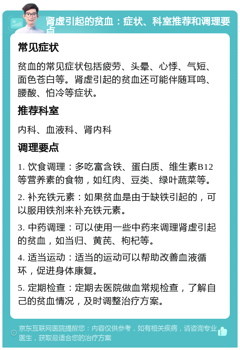 肾虚引起的贫血：症状、科室推荐和调理要点 常见症状 贫血的常见症状包括疲劳、头晕、心悸、气短、面色苍白等。肾虚引起的贫血还可能伴随耳鸣、腰酸、怕冷等症状。 推荐科室 内科、血液科、肾内科 调理要点 1. 饮食调理：多吃富含铁、蛋白质、维生素B12等营养素的食物，如红肉、豆类、绿叶蔬菜等。 2. 补充铁元素：如果贫血是由于缺铁引起的，可以服用铁剂来补充铁元素。 3. 中药调理：可以使用一些中药来调理肾虚引起的贫血，如当归、黄芪、枸杞等。 4. 适当运动：适当的运动可以帮助改善血液循环，促进身体康复。 5. 定期检查：定期去医院做血常规检查，了解自己的贫血情况，及时调整治疗方案。