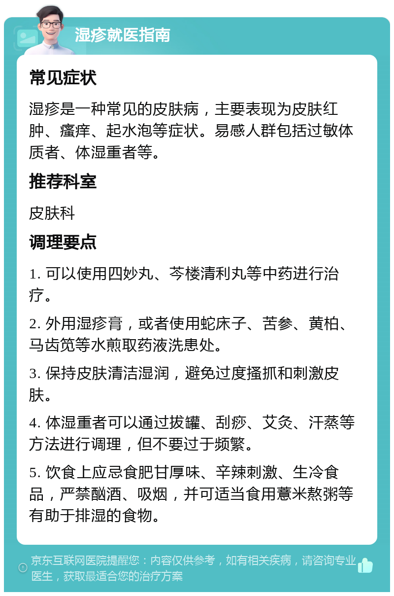 湿疹就医指南 常见症状 湿疹是一种常见的皮肤病，主要表现为皮肤红肿、瘙痒、起水泡等症状。易感人群包括过敏体质者、体湿重者等。 推荐科室 皮肤科 调理要点 1. 可以使用四妙丸、芩楼清利丸等中药进行治疗。 2. 外用湿疹膏，或者使用蛇床子、苦参、黄柏、马齿笕等水煎取药液洗患处。 3. 保持皮肤清洁湿润，避免过度搔抓和刺激皮肤。 4. 体湿重者可以通过拔罐、刮痧、艾灸、汗蒸等方法进行调理，但不要过于频繁。 5. 饮食上应忌食肥甘厚味、辛辣刺激、生冷食品，严禁酗酒、吸烟，并可适当食用薏米熬粥等有助于排湿的食物。