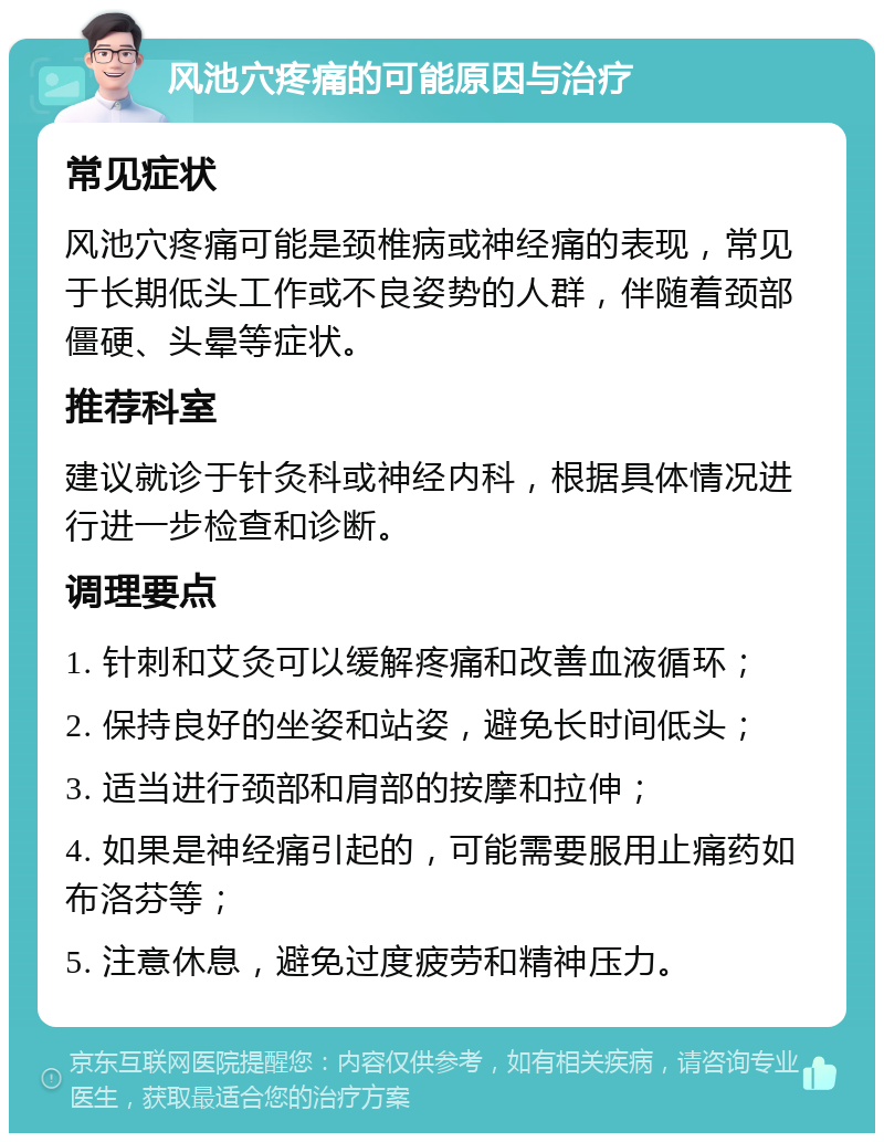 风池穴疼痛的可能原因与治疗 常见症状 风池穴疼痛可能是颈椎病或神经痛的表现，常见于长期低头工作或不良姿势的人群，伴随着颈部僵硬、头晕等症状。 推荐科室 建议就诊于针灸科或神经内科，根据具体情况进行进一步检查和诊断。 调理要点 1. 针刺和艾灸可以缓解疼痛和改善血液循环； 2. 保持良好的坐姿和站姿，避免长时间低头； 3. 适当进行颈部和肩部的按摩和拉伸； 4. 如果是神经痛引起的，可能需要服用止痛药如布洛芬等； 5. 注意休息，避免过度疲劳和精神压力。