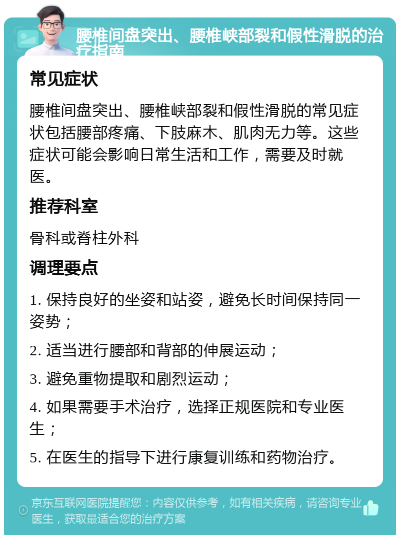 腰椎间盘突出、腰椎峡部裂和假性滑脱的治疗指南 常见症状 腰椎间盘突出、腰椎峡部裂和假性滑脱的常见症状包括腰部疼痛、下肢麻木、肌肉无力等。这些症状可能会影响日常生活和工作，需要及时就医。 推荐科室 骨科或脊柱外科 调理要点 1. 保持良好的坐姿和站姿，避免长时间保持同一姿势； 2. 适当进行腰部和背部的伸展运动； 3. 避免重物提取和剧烈运动； 4. 如果需要手术治疗，选择正规医院和专业医生； 5. 在医生的指导下进行康复训练和药物治疗。