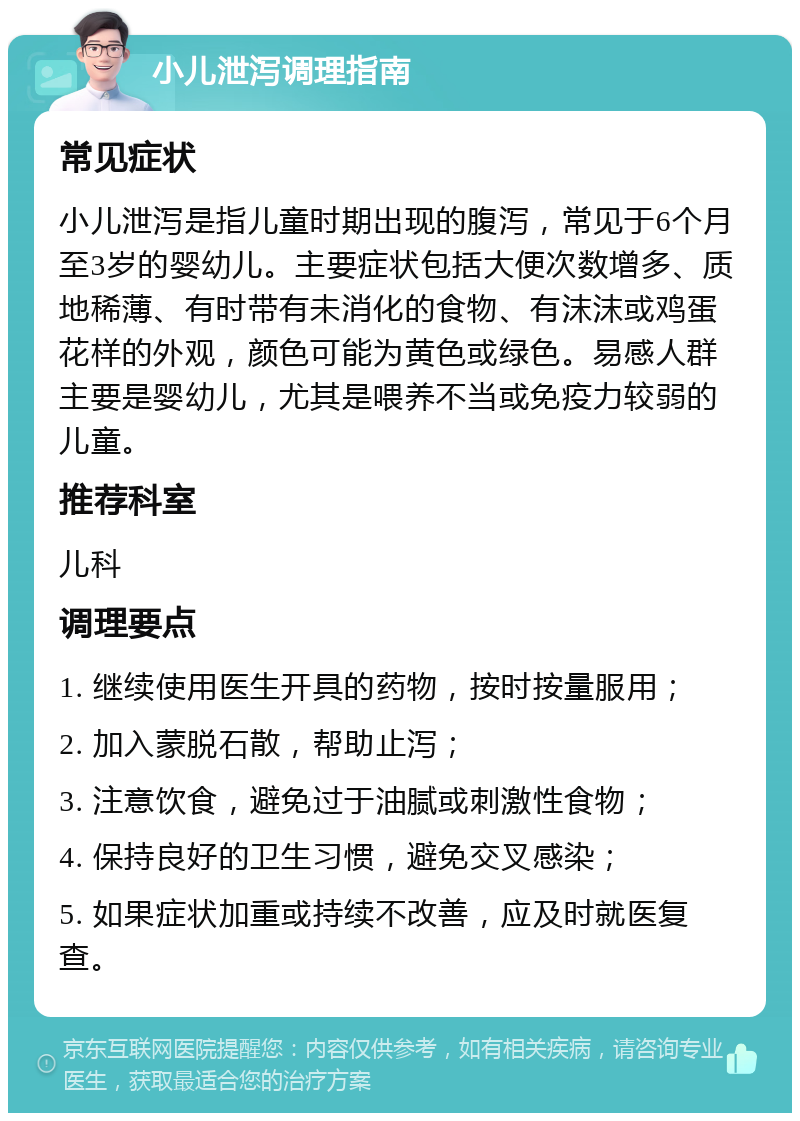 小儿泄泻调理指南 常见症状 小儿泄泻是指儿童时期出现的腹泻，常见于6个月至3岁的婴幼儿。主要症状包括大便次数增多、质地稀薄、有时带有未消化的食物、有沫沫或鸡蛋花样的外观，颜色可能为黄色或绿色。易感人群主要是婴幼儿，尤其是喂养不当或免疫力较弱的儿童。 推荐科室 儿科 调理要点 1. 继续使用医生开具的药物，按时按量服用； 2. 加入蒙脱石散，帮助止泻； 3. 注意饮食，避免过于油腻或刺激性食物； 4. 保持良好的卫生习惯，避免交叉感染； 5. 如果症状加重或持续不改善，应及时就医复查。