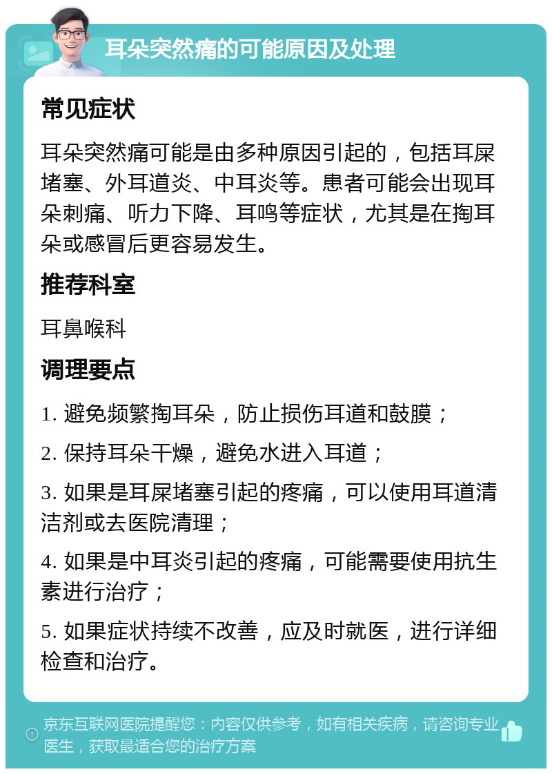 耳朵突然痛的可能原因及处理 常见症状 耳朵突然痛可能是由多种原因引起的，包括耳屎堵塞、外耳道炎、中耳炎等。患者可能会出现耳朵刺痛、听力下降、耳鸣等症状，尤其是在掏耳朵或感冒后更容易发生。 推荐科室 耳鼻喉科 调理要点 1. 避免频繁掏耳朵，防止损伤耳道和鼓膜； 2. 保持耳朵干燥，避免水进入耳道； 3. 如果是耳屎堵塞引起的疼痛，可以使用耳道清洁剂或去医院清理； 4. 如果是中耳炎引起的疼痛，可能需要使用抗生素进行治疗； 5. 如果症状持续不改善，应及时就医，进行详细检查和治疗。