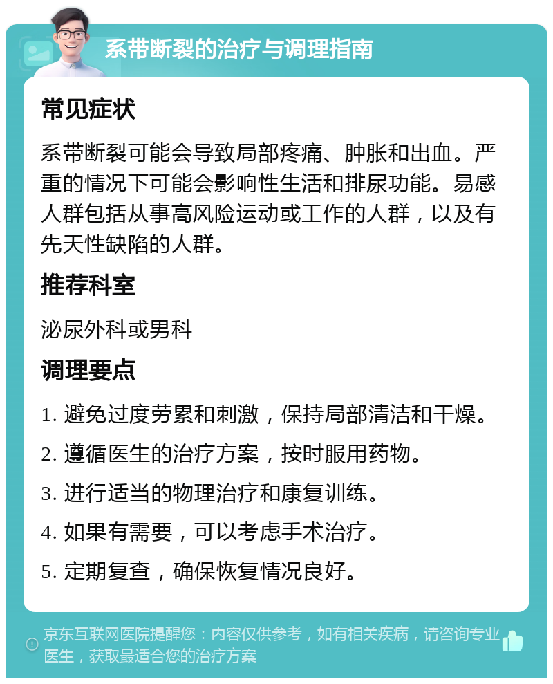 系带断裂的治疗与调理指南 常见症状 系带断裂可能会导致局部疼痛、肿胀和出血。严重的情况下可能会影响性生活和排尿功能。易感人群包括从事高风险运动或工作的人群，以及有先天性缺陷的人群。 推荐科室 泌尿外科或男科 调理要点 1. 避免过度劳累和刺激，保持局部清洁和干燥。 2. 遵循医生的治疗方案，按时服用药物。 3. 进行适当的物理治疗和康复训练。 4. 如果有需要，可以考虑手术治疗。 5. 定期复查，确保恢复情况良好。