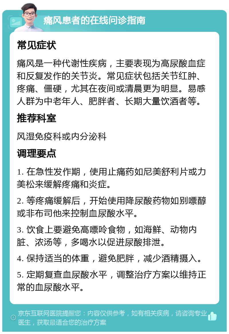 痛风患者的在线问诊指南 常见症状 痛风是一种代谢性疾病，主要表现为高尿酸血症和反复发作的关节炎。常见症状包括关节红肿、疼痛、僵硬，尤其在夜间或清晨更为明显。易感人群为中老年人、肥胖者、长期大量饮酒者等。 推荐科室 风湿免疫科或内分泌科 调理要点 1. 在急性发作期，使用止痛药如尼美舒利片或力美松来缓解疼痛和炎症。 2. 等疼痛缓解后，开始使用降尿酸药物如别嘌醇或非布司他来控制血尿酸水平。 3. 饮食上要避免高嘌呤食物，如海鲜、动物内脏、浓汤等，多喝水以促进尿酸排泄。 4. 保持适当的体重，避免肥胖，减少酒精摄入。 5. 定期复查血尿酸水平，调整治疗方案以维持正常的血尿酸水平。