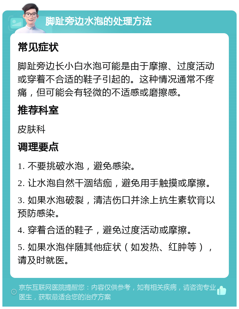 脚趾旁边水泡的处理方法 常见症状 脚趾旁边长小白水泡可能是由于摩擦、过度活动或穿着不合适的鞋子引起的。这种情况通常不疼痛，但可能会有轻微的不适感或磨擦感。 推荐科室 皮肤科 调理要点 1. 不要挑破水泡，避免感染。 2. 让水泡自然干涸结痂，避免用手触摸或摩擦。 3. 如果水泡破裂，清洁伤口并涂上抗生素软膏以预防感染。 4. 穿着合适的鞋子，避免过度活动或摩擦。 5. 如果水泡伴随其他症状（如发热、红肿等），请及时就医。