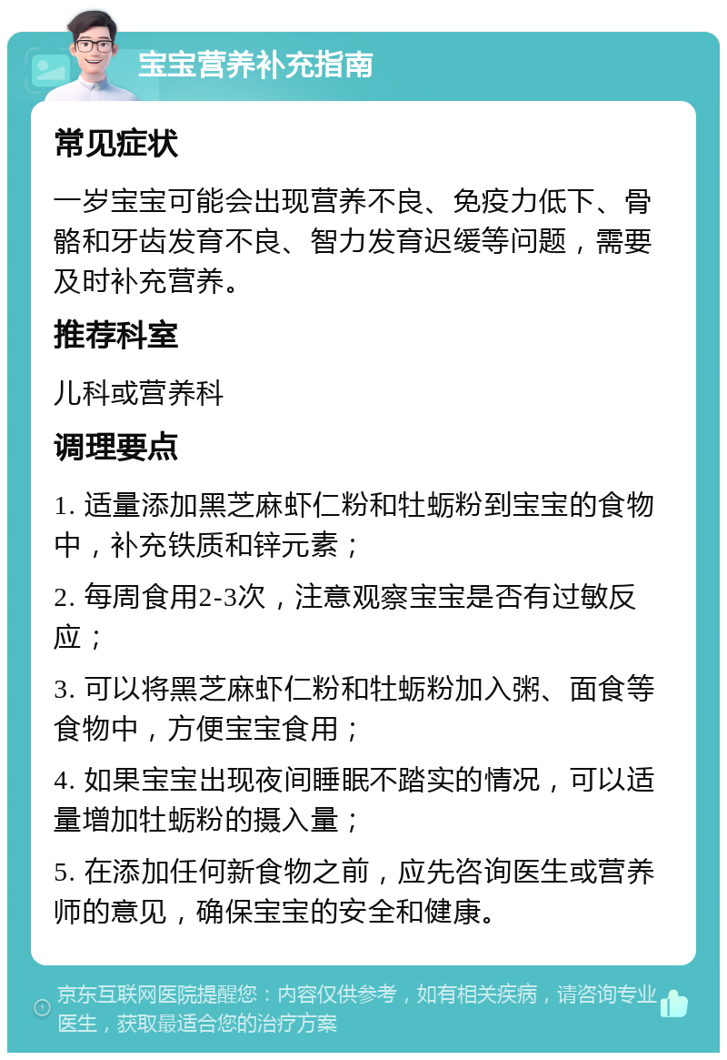 宝宝营养补充指南 常见症状 一岁宝宝可能会出现营养不良、免疫力低下、骨骼和牙齿发育不良、智力发育迟缓等问题，需要及时补充营养。 推荐科室 儿科或营养科 调理要点 1. 适量添加黑芝麻虾仁粉和牡蛎粉到宝宝的食物中，补充铁质和锌元素； 2. 每周食用2-3次，注意观察宝宝是否有过敏反应； 3. 可以将黑芝麻虾仁粉和牡蛎粉加入粥、面食等食物中，方便宝宝食用； 4. 如果宝宝出现夜间睡眠不踏实的情况，可以适量增加牡蛎粉的摄入量； 5. 在添加任何新食物之前，应先咨询医生或营养师的意见，确保宝宝的安全和健康。