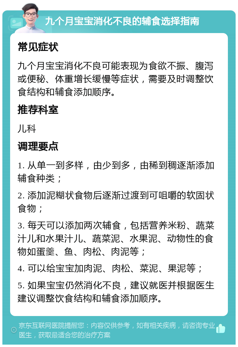 九个月宝宝消化不良的辅食选择指南 常见症状 九个月宝宝消化不良可能表现为食欲不振、腹泻或便秘、体重增长缓慢等症状，需要及时调整饮食结构和辅食添加顺序。 推荐科室 儿科 调理要点 1. 从单一到多样，由少到多，由稀到稠逐渐添加辅食种类； 2. 添加泥糊状食物后逐渐过渡到可咀嚼的软固状食物； 3. 每天可以添加两次辅食，包括营养米粉、蔬菜汁儿和水果汁儿、蔬菜泥、水果泥、动物性的食物如蛋羹、鱼、肉松、肉泥等； 4. 可以给宝宝加肉泥、肉松、菜泥、果泥等； 5. 如果宝宝仍然消化不良，建议就医并根据医生建议调整饮食结构和辅食添加顺序。