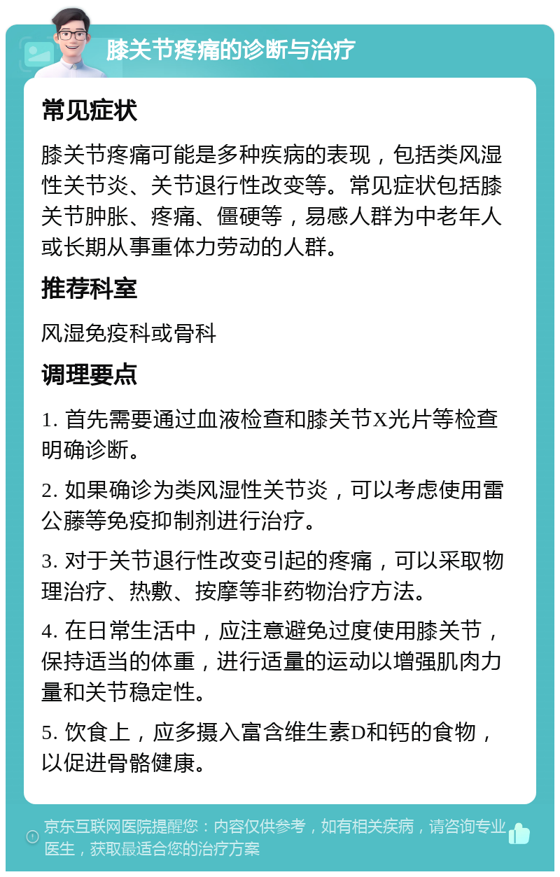 膝关节疼痛的诊断与治疗 常见症状 膝关节疼痛可能是多种疾病的表现，包括类风湿性关节炎、关节退行性改变等。常见症状包括膝关节肿胀、疼痛、僵硬等，易感人群为中老年人或长期从事重体力劳动的人群。 推荐科室 风湿免疫科或骨科 调理要点 1. 首先需要通过血液检查和膝关节X光片等检查明确诊断。 2. 如果确诊为类风湿性关节炎，可以考虑使用雷公藤等免疫抑制剂进行治疗。 3. 对于关节退行性改变引起的疼痛，可以采取物理治疗、热敷、按摩等非药物治疗方法。 4. 在日常生活中，应注意避免过度使用膝关节，保持适当的体重，进行适量的运动以增强肌肉力量和关节稳定性。 5. 饮食上，应多摄入富含维生素D和钙的食物，以促进骨骼健康。