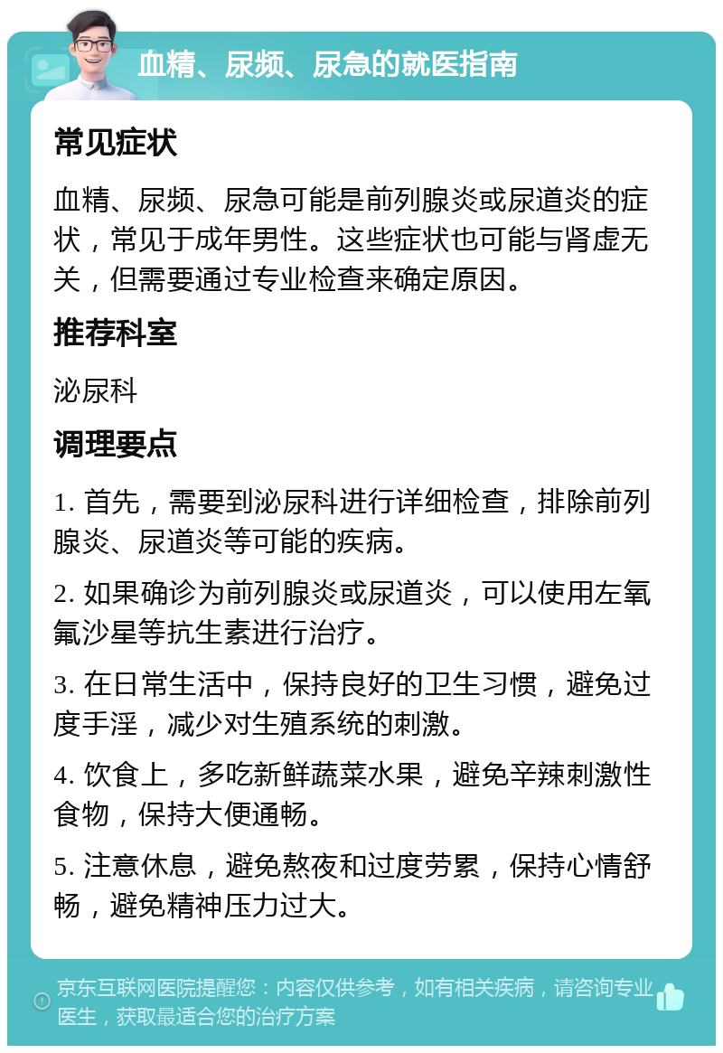 血精、尿频、尿急的就医指南 常见症状 血精、尿频、尿急可能是前列腺炎或尿道炎的症状，常见于成年男性。这些症状也可能与肾虚无关，但需要通过专业检查来确定原因。 推荐科室 泌尿科 调理要点 1. 首先，需要到泌尿科进行详细检查，排除前列腺炎、尿道炎等可能的疾病。 2. 如果确诊为前列腺炎或尿道炎，可以使用左氧氟沙星等抗生素进行治疗。 3. 在日常生活中，保持良好的卫生习惯，避免过度手淫，减少对生殖系统的刺激。 4. 饮食上，多吃新鲜蔬菜水果，避免辛辣刺激性食物，保持大便通畅。 5. 注意休息，避免熬夜和过度劳累，保持心情舒畅，避免精神压力过大。