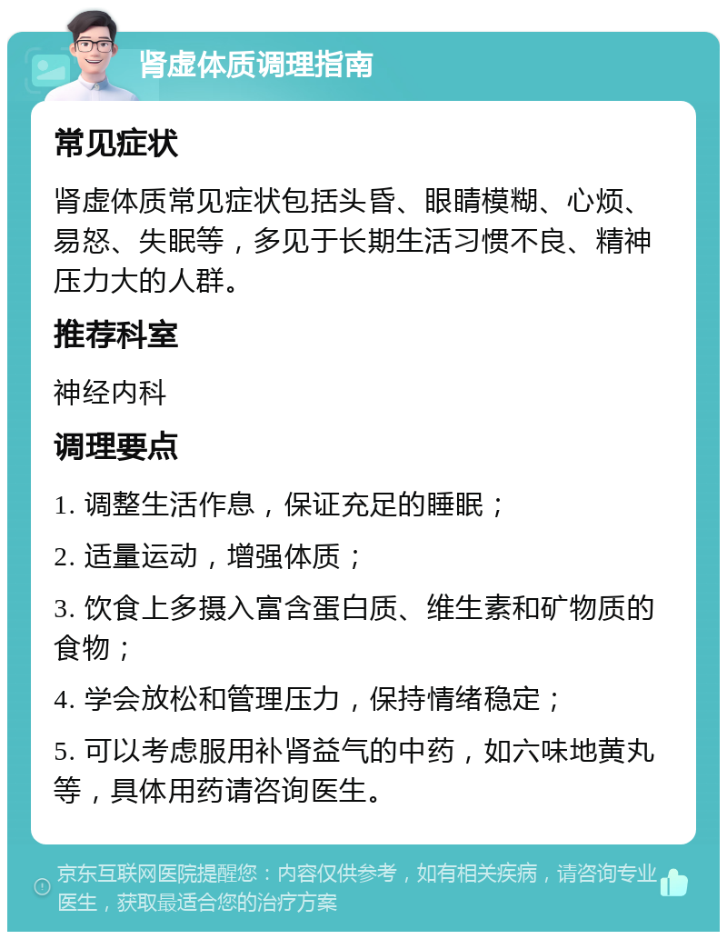 肾虚体质调理指南 常见症状 肾虚体质常见症状包括头昏、眼睛模糊、心烦、易怒、失眠等，多见于长期生活习惯不良、精神压力大的人群。 推荐科室 神经内科 调理要点 1. 调整生活作息，保证充足的睡眠； 2. 适量运动，增强体质； 3. 饮食上多摄入富含蛋白质、维生素和矿物质的食物； 4. 学会放松和管理压力，保持情绪稳定； 5. 可以考虑服用补肾益气的中药，如六味地黄丸等，具体用药请咨询医生。