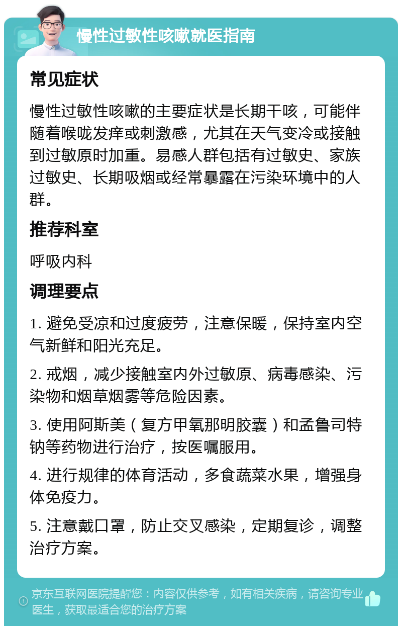 慢性过敏性咳嗽就医指南 常见症状 慢性过敏性咳嗽的主要症状是长期干咳，可能伴随着喉咙发痒或刺激感，尤其在天气变冷或接触到过敏原时加重。易感人群包括有过敏史、家族过敏史、长期吸烟或经常暴露在污染环境中的人群。 推荐科室 呼吸内科 调理要点 1. 避免受凉和过度疲劳，注意保暖，保持室内空气新鲜和阳光充足。 2. 戒烟，减少接触室内外过敏原、病毒感染、污染物和烟草烟雾等危险因素。 3. 使用阿斯美（复方甲氧那明胶囊）和孟鲁司特钠等药物进行治疗，按医嘱服用。 4. 进行规律的体育活动，多食蔬菜水果，增强身体免疫力。 5. 注意戴口罩，防止交叉感染，定期复诊，调整治疗方案。