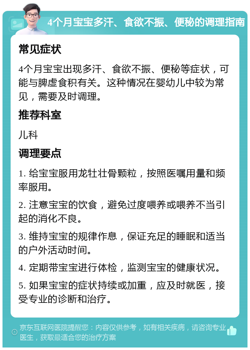 4个月宝宝多汗、食欲不振、便秘的调理指南 常见症状 4个月宝宝出现多汗、食欲不振、便秘等症状，可能与脾虚食积有关。这种情况在婴幼儿中较为常见，需要及时调理。 推荐科室 儿科 调理要点 1. 给宝宝服用龙牡壮骨颗粒，按照医嘱用量和频率服用。 2. 注意宝宝的饮食，避免过度喂养或喂养不当引起的消化不良。 3. 维持宝宝的规律作息，保证充足的睡眠和适当的户外活动时间。 4. 定期带宝宝进行体检，监测宝宝的健康状况。 5. 如果宝宝的症状持续或加重，应及时就医，接受专业的诊断和治疗。