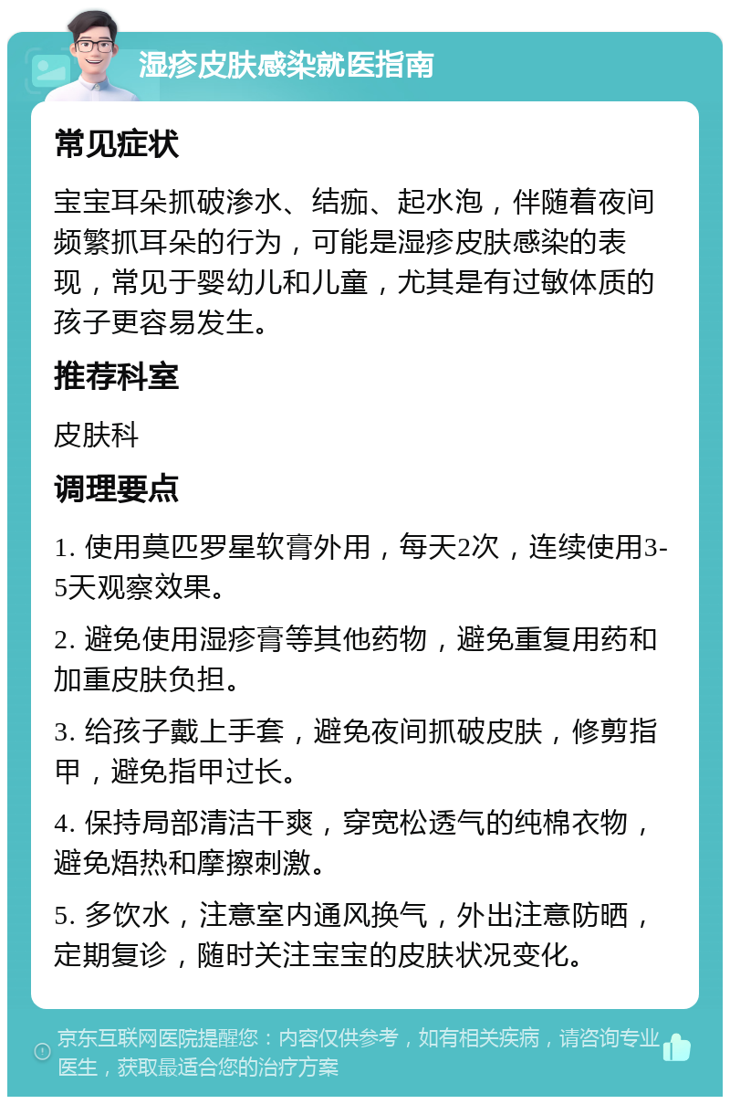 湿疹皮肤感染就医指南 常见症状 宝宝耳朵抓破渗水、结痂、起水泡，伴随着夜间频繁抓耳朵的行为，可能是湿疹皮肤感染的表现，常见于婴幼儿和儿童，尤其是有过敏体质的孩子更容易发生。 推荐科室 皮肤科 调理要点 1. 使用莫匹罗星软膏外用，每天2次，连续使用3-5天观察效果。 2. 避免使用湿疹膏等其他药物，避免重复用药和加重皮肤负担。 3. 给孩子戴上手套，避免夜间抓破皮肤，修剪指甲，避免指甲过长。 4. 保持局部清洁干爽，穿宽松透气的纯棉衣物，避免焐热和摩擦刺激。 5. 多饮水，注意室内通风换气，外出注意防晒，定期复诊，随时关注宝宝的皮肤状况变化。