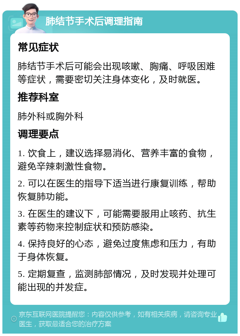 肺结节手术后调理指南 常见症状 肺结节手术后可能会出现咳嗽、胸痛、呼吸困难等症状，需要密切关注身体变化，及时就医。 推荐科室 肺外科或胸外科 调理要点 1. 饮食上，建议选择易消化、营养丰富的食物，避免辛辣刺激性食物。 2. 可以在医生的指导下适当进行康复训练，帮助恢复肺功能。 3. 在医生的建议下，可能需要服用止咳药、抗生素等药物来控制症状和预防感染。 4. 保持良好的心态，避免过度焦虑和压力，有助于身体恢复。 5. 定期复查，监测肺部情况，及时发现并处理可能出现的并发症。