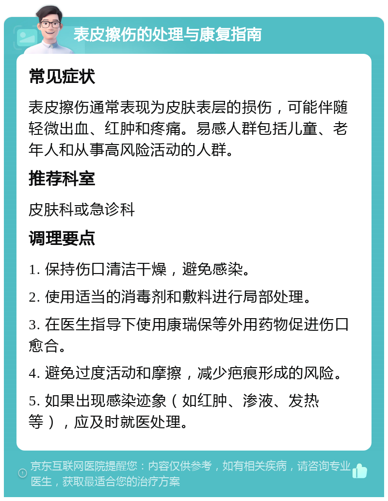 表皮擦伤的处理与康复指南 常见症状 表皮擦伤通常表现为皮肤表层的损伤，可能伴随轻微出血、红肿和疼痛。易感人群包括儿童、老年人和从事高风险活动的人群。 推荐科室 皮肤科或急诊科 调理要点 1. 保持伤口清洁干燥，避免感染。 2. 使用适当的消毒剂和敷料进行局部处理。 3. 在医生指导下使用康瑞保等外用药物促进伤口愈合。 4. 避免过度活动和摩擦，减少疤痕形成的风险。 5. 如果出现感染迹象（如红肿、渗液、发热等），应及时就医处理。