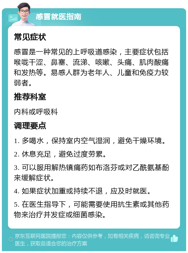 感冒就医指南 常见症状 感冒是一种常见的上呼吸道感染，主要症状包括喉咙干涩、鼻塞、流涕、咳嗽、头痛、肌肉酸痛和发热等。易感人群为老年人、儿童和免疫力较弱者。 推荐科室 内科或呼吸科 调理要点 1. 多喝水，保持室内空气湿润，避免干燥环境。 2. 休息充足，避免过度劳累。 3. 可以服用解热镇痛药如布洛芬或对乙酰氨基酚来缓解症状。 4. 如果症状加重或持续不退，应及时就医。 5. 在医生指导下，可能需要使用抗生素或其他药物来治疗并发症或细菌感染。