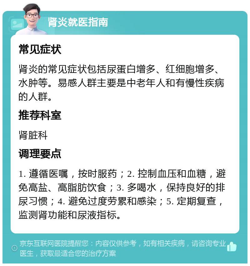 肾炎就医指南 常见症状 肾炎的常见症状包括尿蛋白增多、红细胞增多、水肿等。易感人群主要是中老年人和有慢性疾病的人群。 推荐科室 肾脏科 调理要点 1. 遵循医嘱，按时服药；2. 控制血压和血糖，避免高盐、高脂肪饮食；3. 多喝水，保持良好的排尿习惯；4. 避免过度劳累和感染；5. 定期复查，监测肾功能和尿液指标。