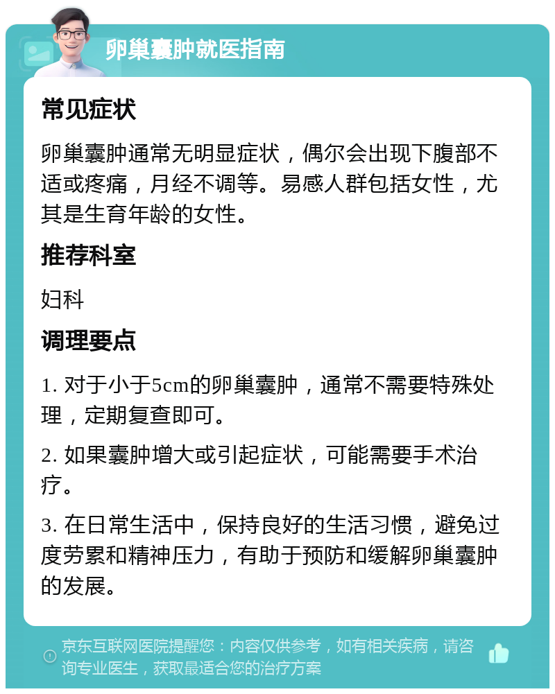 卵巢囊肿就医指南 常见症状 卵巢囊肿通常无明显症状，偶尔会出现下腹部不适或疼痛，月经不调等。易感人群包括女性，尤其是生育年龄的女性。 推荐科室 妇科 调理要点 1. 对于小于5cm的卵巢囊肿，通常不需要特殊处理，定期复查即可。 2. 如果囊肿增大或引起症状，可能需要手术治疗。 3. 在日常生活中，保持良好的生活习惯，避免过度劳累和精神压力，有助于预防和缓解卵巢囊肿的发展。