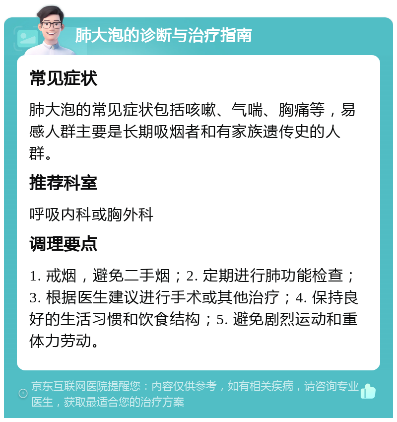 肺大泡的诊断与治疗指南 常见症状 肺大泡的常见症状包括咳嗽、气喘、胸痛等，易感人群主要是长期吸烟者和有家族遗传史的人群。 推荐科室 呼吸内科或胸外科 调理要点 1. 戒烟，避免二手烟；2. 定期进行肺功能检查；3. 根据医生建议进行手术或其他治疗；4. 保持良好的生活习惯和饮食结构；5. 避免剧烈运动和重体力劳动。