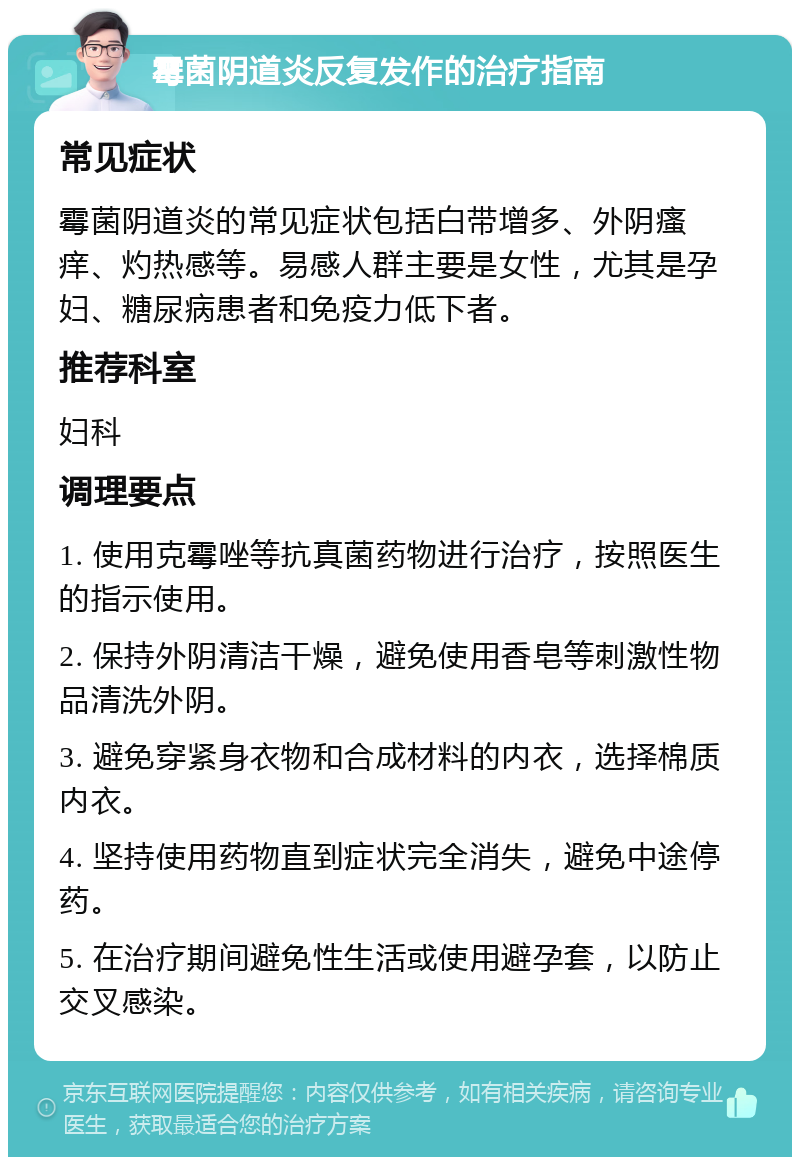 霉菌阴道炎反复发作的治疗指南 常见症状 霉菌阴道炎的常见症状包括白带增多、外阴瘙痒、灼热感等。易感人群主要是女性，尤其是孕妇、糖尿病患者和免疫力低下者。 推荐科室 妇科 调理要点 1. 使用克霉唑等抗真菌药物进行治疗，按照医生的指示使用。 2. 保持外阴清洁干燥，避免使用香皂等刺激性物品清洗外阴。 3. 避免穿紧身衣物和合成材料的内衣，选择棉质内衣。 4. 坚持使用药物直到症状完全消失，避免中途停药。 5. 在治疗期间避免性生活或使用避孕套，以防止交叉感染。