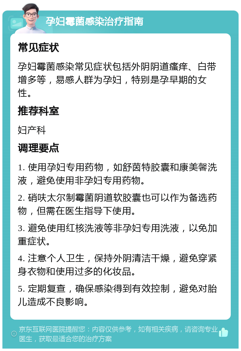 孕妇霉菌感染治疗指南 常见症状 孕妇霉菌感染常见症状包括外阴阴道瘙痒、白带增多等，易感人群为孕妇，特别是孕早期的女性。 推荐科室 妇产科 调理要点 1. 使用孕妇专用药物，如舒茵特胶囊和康美馨洗液，避免使用非孕妇专用药物。 2. 硝呋太尔制霉菌阴道软胶囊也可以作为备选药物，但需在医生指导下使用。 3. 避免使用红核洗液等非孕妇专用洗液，以免加重症状。 4. 注意个人卫生，保持外阴清洁干燥，避免穿紧身衣物和使用过多的化妆品。 5. 定期复查，确保感染得到有效控制，避免对胎儿造成不良影响。