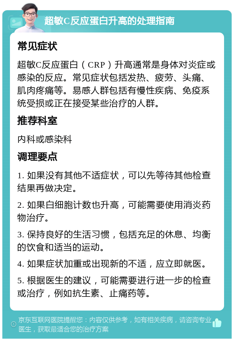 超敏C反应蛋白升高的处理指南 常见症状 超敏C反应蛋白（CRP）升高通常是身体对炎症或感染的反应。常见症状包括发热、疲劳、头痛、肌肉疼痛等。易感人群包括有慢性疾病、免疫系统受损或正在接受某些治疗的人群。 推荐科室 内科或感染科 调理要点 1. 如果没有其他不适症状，可以先等待其他检查结果再做决定。 2. 如果白细胞计数也升高，可能需要使用消炎药物治疗。 3. 保持良好的生活习惯，包括充足的休息、均衡的饮食和适当的运动。 4. 如果症状加重或出现新的不适，应立即就医。 5. 根据医生的建议，可能需要进行进一步的检查或治疗，例如抗生素、止痛药等。