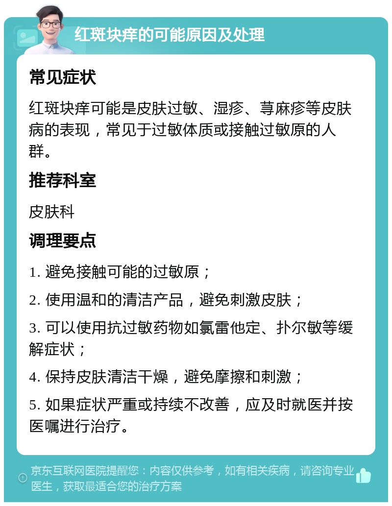 红斑块痒的可能原因及处理 常见症状 红斑块痒可能是皮肤过敏、湿疹、荨麻疹等皮肤病的表现，常见于过敏体质或接触过敏原的人群。 推荐科室 皮肤科 调理要点 1. 避免接触可能的过敏原； 2. 使用温和的清洁产品，避免刺激皮肤； 3. 可以使用抗过敏药物如氯雷他定、扑尔敏等缓解症状； 4. 保持皮肤清洁干燥，避免摩擦和刺激； 5. 如果症状严重或持续不改善，应及时就医并按医嘱进行治疗。