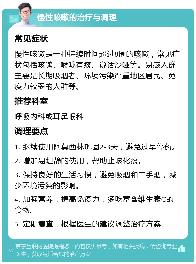 慢性咳嗽的治疗与调理 常见症状 慢性咳嗽是一种持续时间超过8周的咳嗽，常见症状包括咳嗽、喉咙有痰、说话沙哑等。易感人群主要是长期吸烟者、环境污染严重地区居民、免疫力较弱的人群等。 推荐科室 呼吸内科或耳鼻喉科 调理要点 1. 继续使用阿莫西林巩固2-3天，避免过早停药。 2. 增加易坦静的使用，帮助止咳化痰。 3. 保持良好的生活习惯，避免吸烟和二手烟，减少环境污染的影响。 4. 加强营养，提高免疫力，多吃富含维生素C的食物。 5. 定期复查，根据医生的建议调整治疗方案。