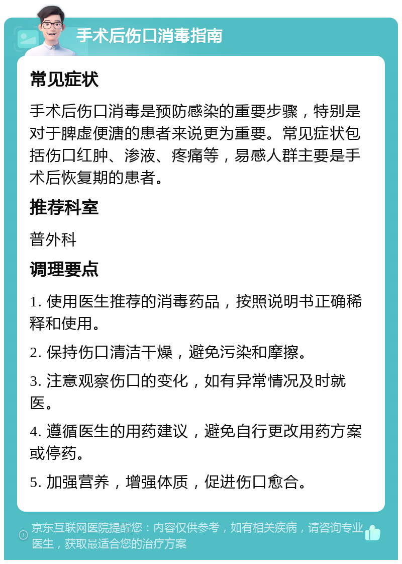 手术后伤口消毒指南 常见症状 手术后伤口消毒是预防感染的重要步骤，特别是对于脾虚便溏的患者来说更为重要。常见症状包括伤口红肿、渗液、疼痛等，易感人群主要是手术后恢复期的患者。 推荐科室 普外科 调理要点 1. 使用医生推荐的消毒药品，按照说明书正确稀释和使用。 2. 保持伤口清洁干燥，避免污染和摩擦。 3. 注意观察伤口的变化，如有异常情况及时就医。 4. 遵循医生的用药建议，避免自行更改用药方案或停药。 5. 加强营养，增强体质，促进伤口愈合。