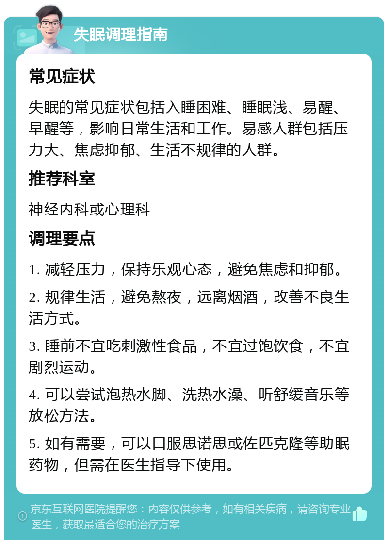 失眠调理指南 常见症状 失眠的常见症状包括入睡困难、睡眠浅、易醒、早醒等，影响日常生活和工作。易感人群包括压力大、焦虑抑郁、生活不规律的人群。 推荐科室 神经内科或心理科 调理要点 1. 减轻压力，保持乐观心态，避免焦虑和抑郁。 2. 规律生活，避免熬夜，远离烟酒，改善不良生活方式。 3. 睡前不宜吃刺激性食品，不宜过饱饮食，不宜剧烈运动。 4. 可以尝试泡热水脚、洗热水澡、听舒缓音乐等放松方法。 5. 如有需要，可以口服思诺思或佐匹克隆等助眠药物，但需在医生指导下使用。