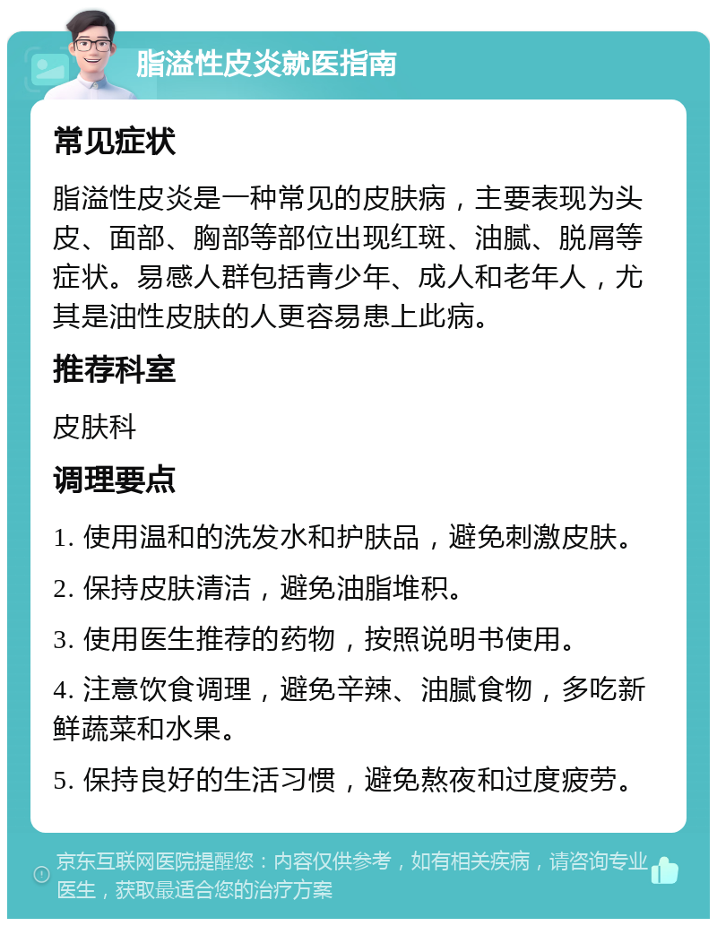 脂溢性皮炎就医指南 常见症状 脂溢性皮炎是一种常见的皮肤病，主要表现为头皮、面部、胸部等部位出现红斑、油腻、脱屑等症状。易感人群包括青少年、成人和老年人，尤其是油性皮肤的人更容易患上此病。 推荐科室 皮肤科 调理要点 1. 使用温和的洗发水和护肤品，避免刺激皮肤。 2. 保持皮肤清洁，避免油脂堆积。 3. 使用医生推荐的药物，按照说明书使用。 4. 注意饮食调理，避免辛辣、油腻食物，多吃新鲜蔬菜和水果。 5. 保持良好的生活习惯，避免熬夜和过度疲劳。