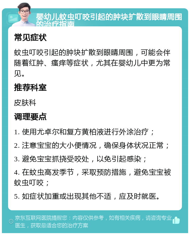 婴幼儿蚊虫叮咬引起的肿块扩散到眼睛周围的治疗指南 常见症状 蚊虫叮咬引起的肿块扩散到眼睛周围，可能会伴随着红肿、瘙痒等症状，尤其在婴幼儿中更为常见。 推荐科室 皮肤科 调理要点 1. 使用尤卓尔和复方黄柏液进行外涂治疗； 2. 注意宝宝的大小便情况，确保身体状况正常； 3. 避免宝宝抓挠受咬处，以免引起感染； 4. 在蚊虫高发季节，采取预防措施，避免宝宝被蚊虫叮咬； 5. 如症状加重或出现其他不适，应及时就医。