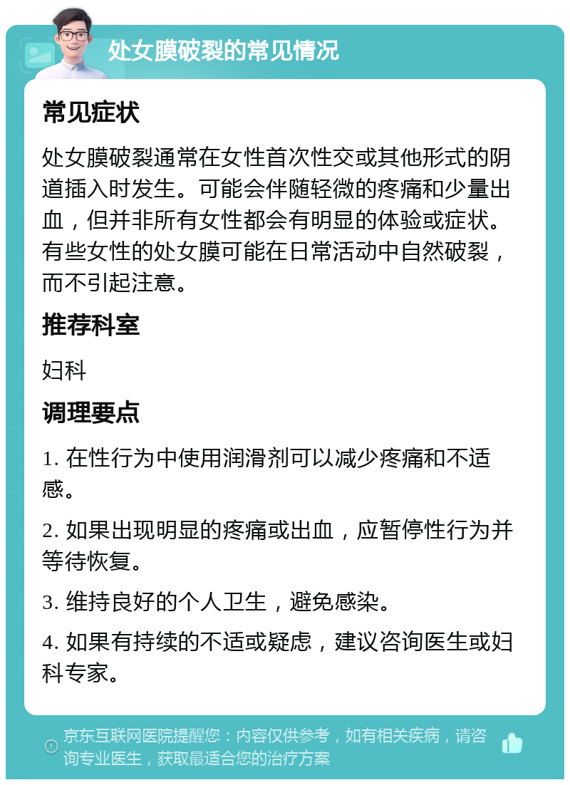 处女膜破裂的常见情况 常见症状 处女膜破裂通常在女性首次性交或其他形式的阴道插入时发生。可能会伴随轻微的疼痛和少量出血，但并非所有女性都会有明显的体验或症状。有些女性的处女膜可能在日常活动中自然破裂，而不引起注意。 推荐科室 妇科 调理要点 1. 在性行为中使用润滑剂可以减少疼痛和不适感。 2. 如果出现明显的疼痛或出血，应暂停性行为并等待恢复。 3. 维持良好的个人卫生，避免感染。 4. 如果有持续的不适或疑虑，建议咨询医生或妇科专家。