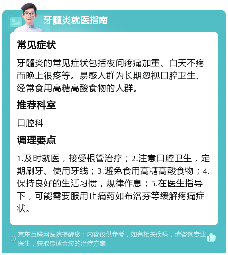 牙髓炎就医指南 常见症状 牙髓炎的常见症状包括夜间疼痛加重、白天不疼而晚上很疼等。易感人群为长期忽视口腔卫生、经常食用高糖高酸食物的人群。 推荐科室 口腔科 调理要点 1.及时就医，接受根管治疗；2.注意口腔卫生，定期刷牙、使用牙线；3.避免食用高糖高酸食物；4.保持良好的生活习惯，规律作息；5.在医生指导下，可能需要服用止痛药如布洛芬等缓解疼痛症状。