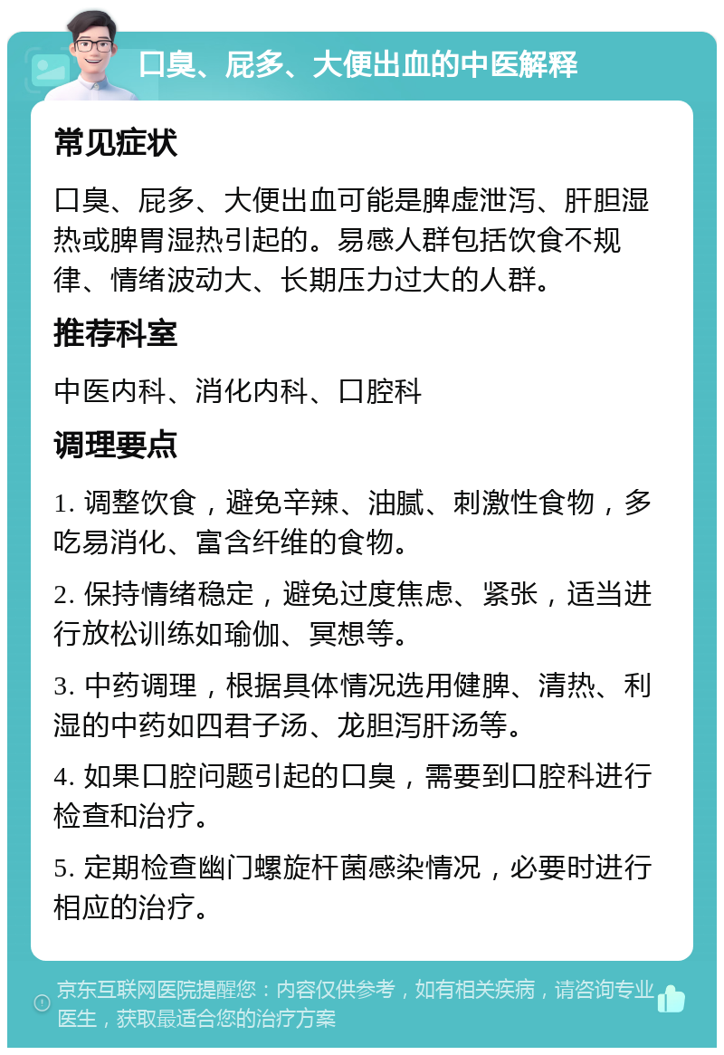 口臭、屁多、大便出血的中医解释 常见症状 口臭、屁多、大便出血可能是脾虚泄泻、肝胆湿热或脾胃湿热引起的。易感人群包括饮食不规律、情绪波动大、长期压力过大的人群。 推荐科室 中医内科、消化内科、口腔科 调理要点 1. 调整饮食，避免辛辣、油腻、刺激性食物，多吃易消化、富含纤维的食物。 2. 保持情绪稳定，避免过度焦虑、紧张，适当进行放松训练如瑜伽、冥想等。 3. 中药调理，根据具体情况选用健脾、清热、利湿的中药如四君子汤、龙胆泻肝汤等。 4. 如果口腔问题引起的口臭，需要到口腔科进行检查和治疗。 5. 定期检查幽门螺旋杆菌感染情况，必要时进行相应的治疗。