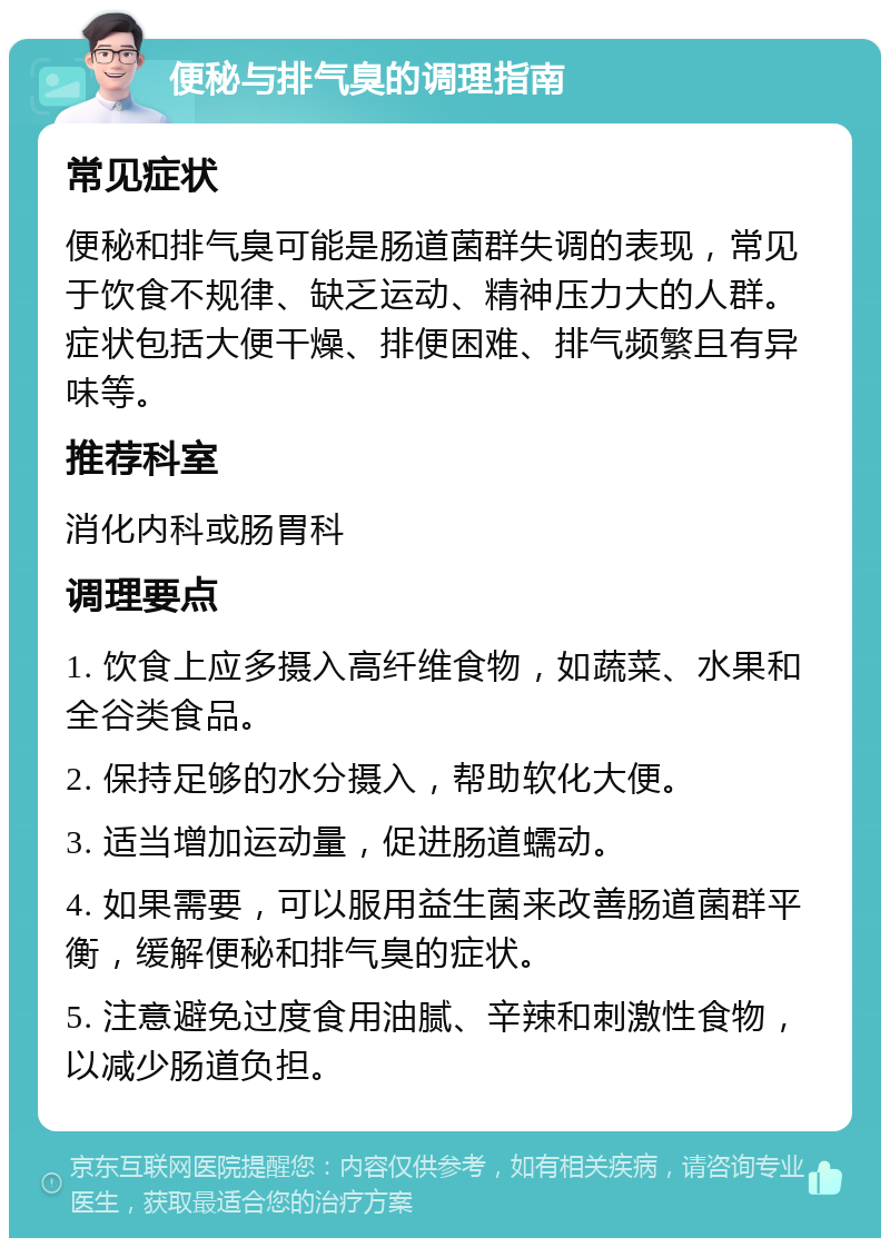 便秘与排气臭的调理指南 常见症状 便秘和排气臭可能是肠道菌群失调的表现，常见于饮食不规律、缺乏运动、精神压力大的人群。症状包括大便干燥、排便困难、排气频繁且有异味等。 推荐科室 消化内科或肠胃科 调理要点 1. 饮食上应多摄入高纤维食物，如蔬菜、水果和全谷类食品。 2. 保持足够的水分摄入，帮助软化大便。 3. 适当增加运动量，促进肠道蠕动。 4. 如果需要，可以服用益生菌来改善肠道菌群平衡，缓解便秘和排气臭的症状。 5. 注意避免过度食用油腻、辛辣和刺激性食物，以减少肠道负担。