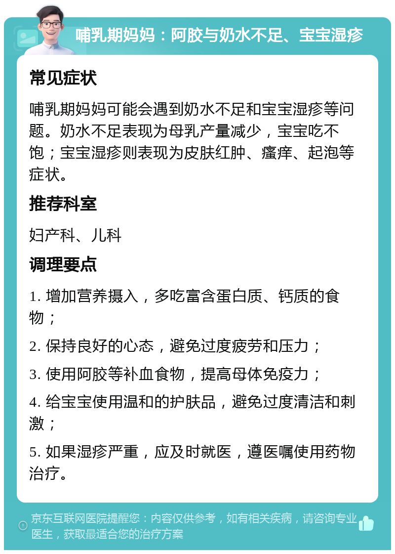 哺乳期妈妈：阿胶与奶水不足、宝宝湿疹 常见症状 哺乳期妈妈可能会遇到奶水不足和宝宝湿疹等问题。奶水不足表现为母乳产量减少，宝宝吃不饱；宝宝湿疹则表现为皮肤红肿、瘙痒、起泡等症状。 推荐科室 妇产科、儿科 调理要点 1. 增加营养摄入，多吃富含蛋白质、钙质的食物； 2. 保持良好的心态，避免过度疲劳和压力； 3. 使用阿胶等补血食物，提高母体免疫力； 4. 给宝宝使用温和的护肤品，避免过度清洁和刺激； 5. 如果湿疹严重，应及时就医，遵医嘱使用药物治疗。