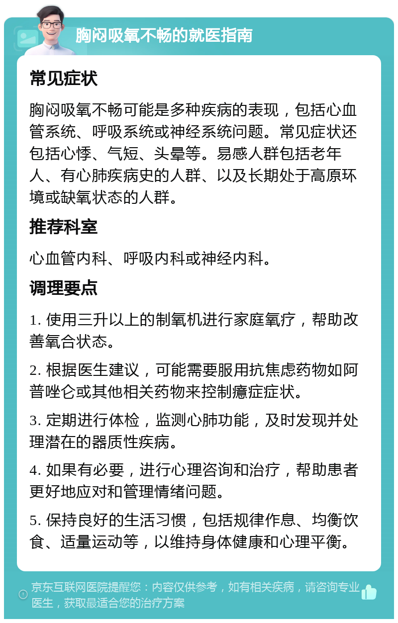 胸闷吸氧不畅的就医指南 常见症状 胸闷吸氧不畅可能是多种疾病的表现，包括心血管系统、呼吸系统或神经系统问题。常见症状还包括心悸、气短、头晕等。易感人群包括老年人、有心肺疾病史的人群、以及长期处于高原环境或缺氧状态的人群。 推荐科室 心血管内科、呼吸内科或神经内科。 调理要点 1. 使用三升以上的制氧机进行家庭氧疗，帮助改善氧合状态。 2. 根据医生建议，可能需要服用抗焦虑药物如阿普唑仑或其他相关药物来控制癔症症状。 3. 定期进行体检，监测心肺功能，及时发现并处理潜在的器质性疾病。 4. 如果有必要，进行心理咨询和治疗，帮助患者更好地应对和管理情绪问题。 5. 保持良好的生活习惯，包括规律作息、均衡饮食、适量运动等，以维持身体健康和心理平衡。