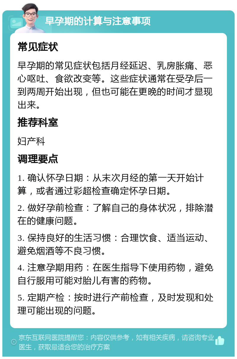 早孕期的计算与注意事项 常见症状 早孕期的常见症状包括月经延迟、乳房胀痛、恶心呕吐、食欲改变等。这些症状通常在受孕后一到两周开始出现，但也可能在更晚的时间才显现出来。 推荐科室 妇产科 调理要点 1. 确认怀孕日期：从末次月经的第一天开始计算，或者通过彩超检查确定怀孕日期。 2. 做好孕前检查：了解自己的身体状况，排除潜在的健康问题。 3. 保持良好的生活习惯：合理饮食、适当运动、避免烟酒等不良习惯。 4. 注意孕期用药：在医生指导下使用药物，避免自行服用可能对胎儿有害的药物。 5. 定期产检：按时进行产前检查，及时发现和处理可能出现的问题。