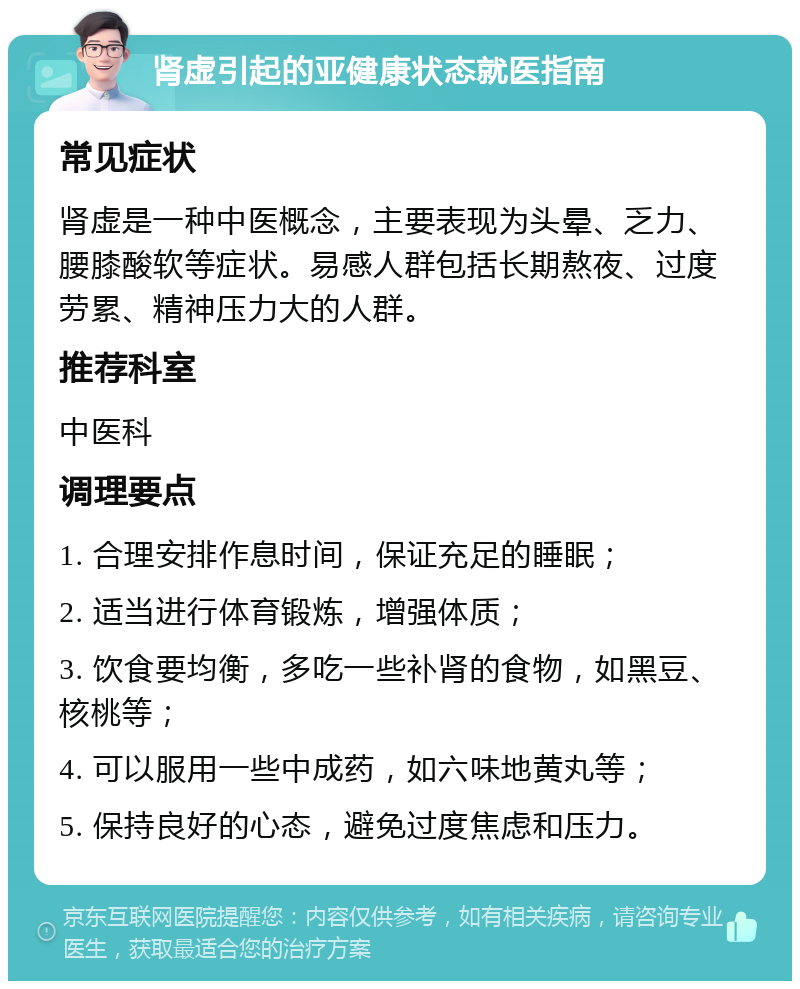 肾虚引起的亚健康状态就医指南 常见症状 肾虚是一种中医概念，主要表现为头晕、乏力、腰膝酸软等症状。易感人群包括长期熬夜、过度劳累、精神压力大的人群。 推荐科室 中医科 调理要点 1. 合理安排作息时间，保证充足的睡眠； 2. 适当进行体育锻炼，增强体质； 3. 饮食要均衡，多吃一些补肾的食物，如黑豆、核桃等； 4. 可以服用一些中成药，如六味地黄丸等； 5. 保持良好的心态，避免过度焦虑和压力。