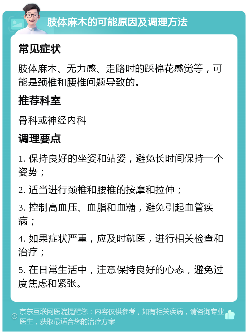 肢体麻木的可能原因及调理方法 常见症状 肢体麻木、无力感、走路时的踩棉花感觉等，可能是颈椎和腰椎问题导致的。 推荐科室 骨科或神经内科 调理要点 1. 保持良好的坐姿和站姿，避免长时间保持一个姿势； 2. 适当进行颈椎和腰椎的按摩和拉伸； 3. 控制高血压、血脂和血糖，避免引起血管疾病； 4. 如果症状严重，应及时就医，进行相关检查和治疗； 5. 在日常生活中，注意保持良好的心态，避免过度焦虑和紧张。