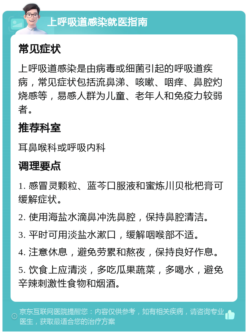 上呼吸道感染就医指南 常见症状 上呼吸道感染是由病毒或细菌引起的呼吸道疾病，常见症状包括流鼻涕、咳嗽、咽痒、鼻腔灼烧感等，易感人群为儿童、老年人和免疫力较弱者。 推荐科室 耳鼻喉科或呼吸内科 调理要点 1. 感冒灵颗粒、蓝芩口服液和蜜炼川贝枇杷膏可缓解症状。 2. 使用海盐水滴鼻冲洗鼻腔，保持鼻腔清洁。 3. 平时可用淡盐水漱口，缓解咽喉部不适。 4. 注意休息，避免劳累和熬夜，保持良好作息。 5. 饮食上应清淡，多吃瓜果蔬菜，多喝水，避免辛辣刺激性食物和烟酒。