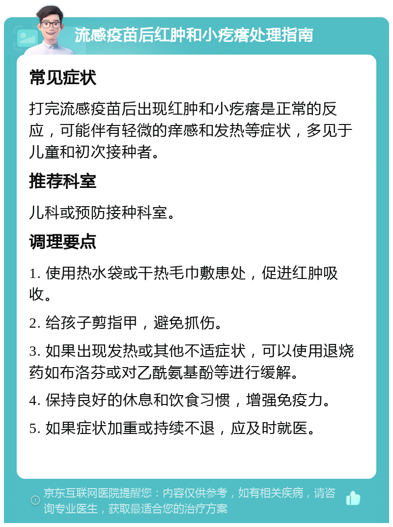 流感疫苗后红肿和小疙瘩处理指南 常见症状 打完流感疫苗后出现红肿和小疙瘩是正常的反应，可能伴有轻微的痒感和发热等症状，多见于儿童和初次接种者。 推荐科室 儿科或预防接种科室。 调理要点 1. 使用热水袋或干热毛巾敷患处，促进红肿吸收。 2. 给孩子剪指甲，避免抓伤。 3. 如果出现发热或其他不适症状，可以使用退烧药如布洛芬或对乙酰氨基酚等进行缓解。 4. 保持良好的休息和饮食习惯，增强免疫力。 5. 如果症状加重或持续不退，应及时就医。