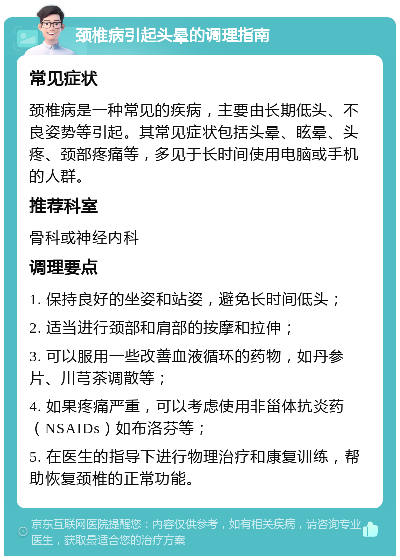 颈椎病引起头晕的调理指南 常见症状 颈椎病是一种常见的疾病，主要由长期低头、不良姿势等引起。其常见症状包括头晕、眩晕、头疼、颈部疼痛等，多见于长时间使用电脑或手机的人群。 推荐科室 骨科或神经内科 调理要点 1. 保持良好的坐姿和站姿，避免长时间低头； 2. 适当进行颈部和肩部的按摩和拉伸； 3. 可以服用一些改善血液循环的药物，如丹参片、川芎茶调散等； 4. 如果疼痛严重，可以考虑使用非甾体抗炎药（NSAIDs）如布洛芬等； 5. 在医生的指导下进行物理治疗和康复训练，帮助恢复颈椎的正常功能。