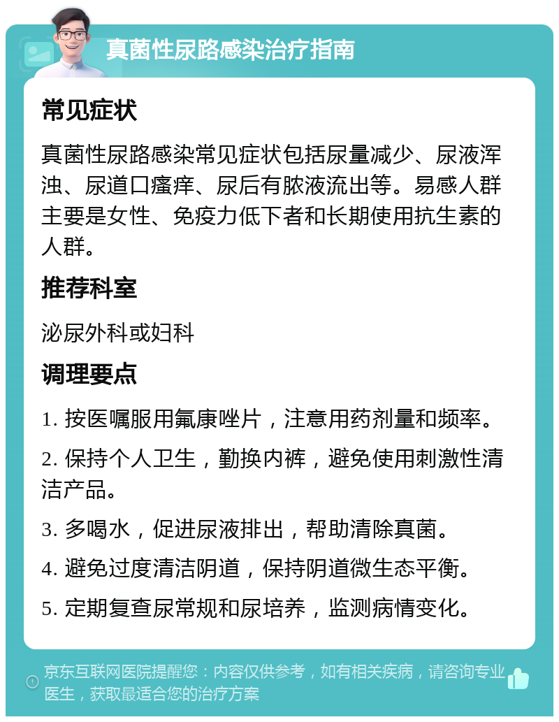 真菌性尿路感染治疗指南 常见症状 真菌性尿路感染常见症状包括尿量减少、尿液浑浊、尿道口瘙痒、尿后有脓液流出等。易感人群主要是女性、免疫力低下者和长期使用抗生素的人群。 推荐科室 泌尿外科或妇科 调理要点 1. 按医嘱服用氟康唑片，注意用药剂量和频率。 2. 保持个人卫生，勤换内裤，避免使用刺激性清洁产品。 3. 多喝水，促进尿液排出，帮助清除真菌。 4. 避免过度清洁阴道，保持阴道微生态平衡。 5. 定期复查尿常规和尿培养，监测病情变化。