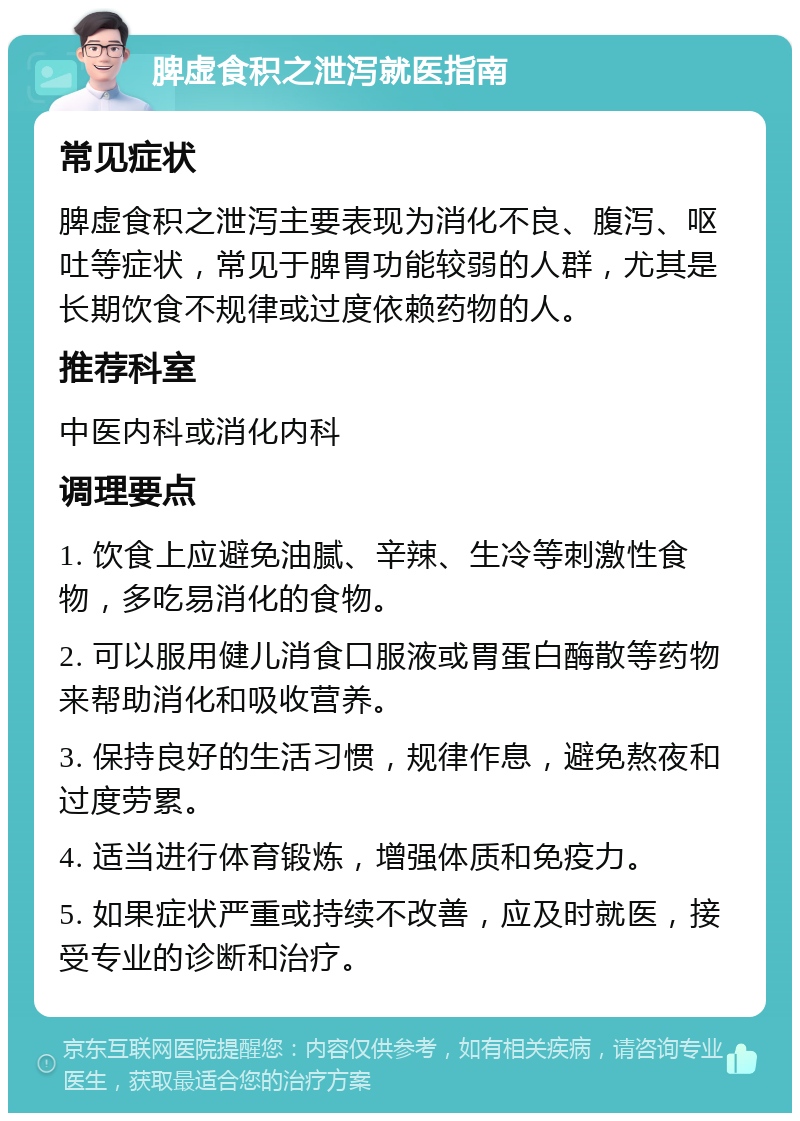 脾虚食积之泄泻就医指南 常见症状 脾虚食积之泄泻主要表现为消化不良、腹泻、呕吐等症状，常见于脾胃功能较弱的人群，尤其是长期饮食不规律或过度依赖药物的人。 推荐科室 中医内科或消化内科 调理要点 1. 饮食上应避免油腻、辛辣、生冷等刺激性食物，多吃易消化的食物。 2. 可以服用健儿消食口服液或胃蛋白酶散等药物来帮助消化和吸收营养。 3. 保持良好的生活习惯，规律作息，避免熬夜和过度劳累。 4. 适当进行体育锻炼，增强体质和免疫力。 5. 如果症状严重或持续不改善，应及时就医，接受专业的诊断和治疗。