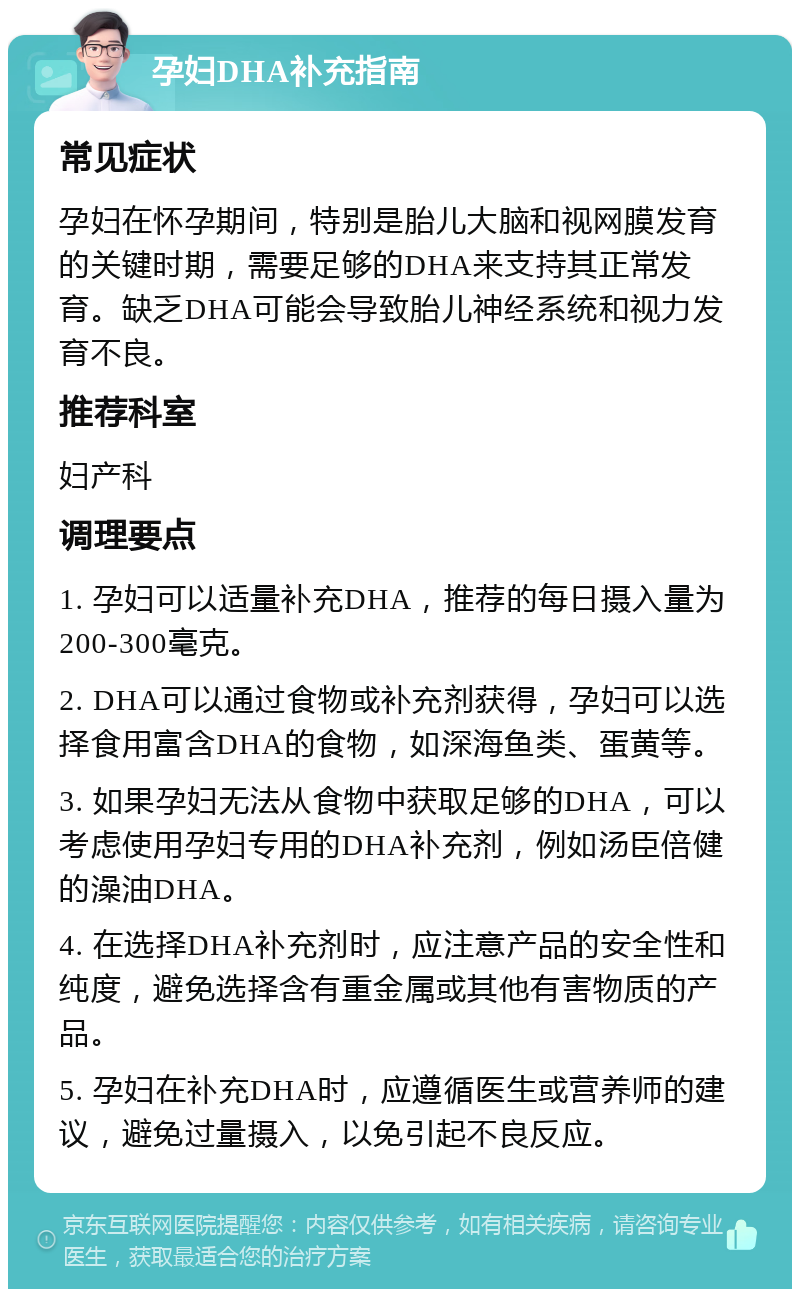 孕妇DHA补充指南 常见症状 孕妇在怀孕期间，特别是胎儿大脑和视网膜发育的关键时期，需要足够的DHA来支持其正常发育。缺乏DHA可能会导致胎儿神经系统和视力发育不良。 推荐科室 妇产科 调理要点 1. 孕妇可以适量补充DHA，推荐的每日摄入量为200-300毫克。 2. DHA可以通过食物或补充剂获得，孕妇可以选择食用富含DHA的食物，如深海鱼类、蛋黄等。 3. 如果孕妇无法从食物中获取足够的DHA，可以考虑使用孕妇专用的DHA补充剂，例如汤臣倍健的澡油DHA。 4. 在选择DHA补充剂时，应注意产品的安全性和纯度，避免选择含有重金属或其他有害物质的产品。 5. 孕妇在补充DHA时，应遵循医生或营养师的建议，避免过量摄入，以免引起不良反应。