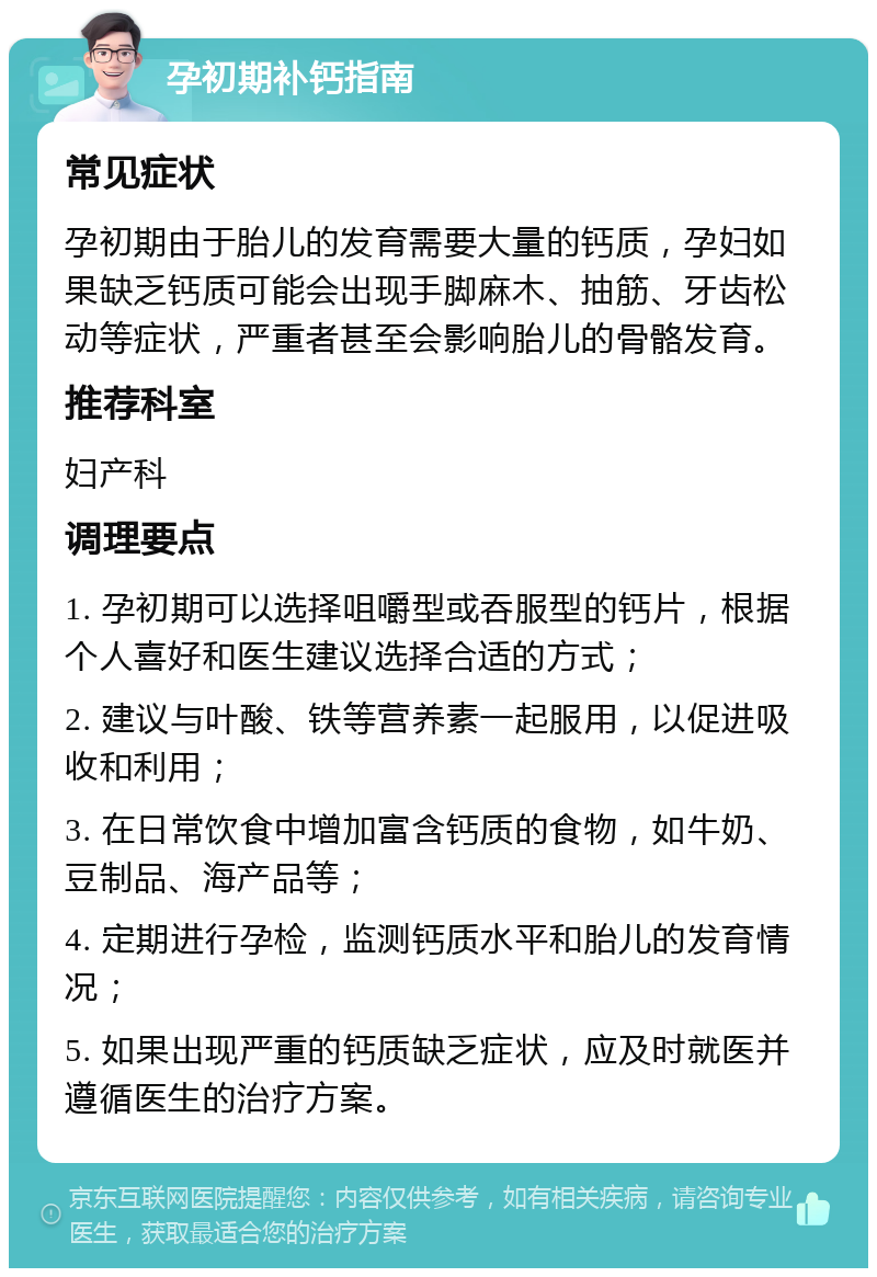 孕初期补钙指南 常见症状 孕初期由于胎儿的发育需要大量的钙质，孕妇如果缺乏钙质可能会出现手脚麻木、抽筋、牙齿松动等症状，严重者甚至会影响胎儿的骨骼发育。 推荐科室 妇产科 调理要点 1. 孕初期可以选择咀嚼型或吞服型的钙片，根据个人喜好和医生建议选择合适的方式； 2. 建议与叶酸、铁等营养素一起服用，以促进吸收和利用； 3. 在日常饮食中增加富含钙质的食物，如牛奶、豆制品、海产品等； 4. 定期进行孕检，监测钙质水平和胎儿的发育情况； 5. 如果出现严重的钙质缺乏症状，应及时就医并遵循医生的治疗方案。