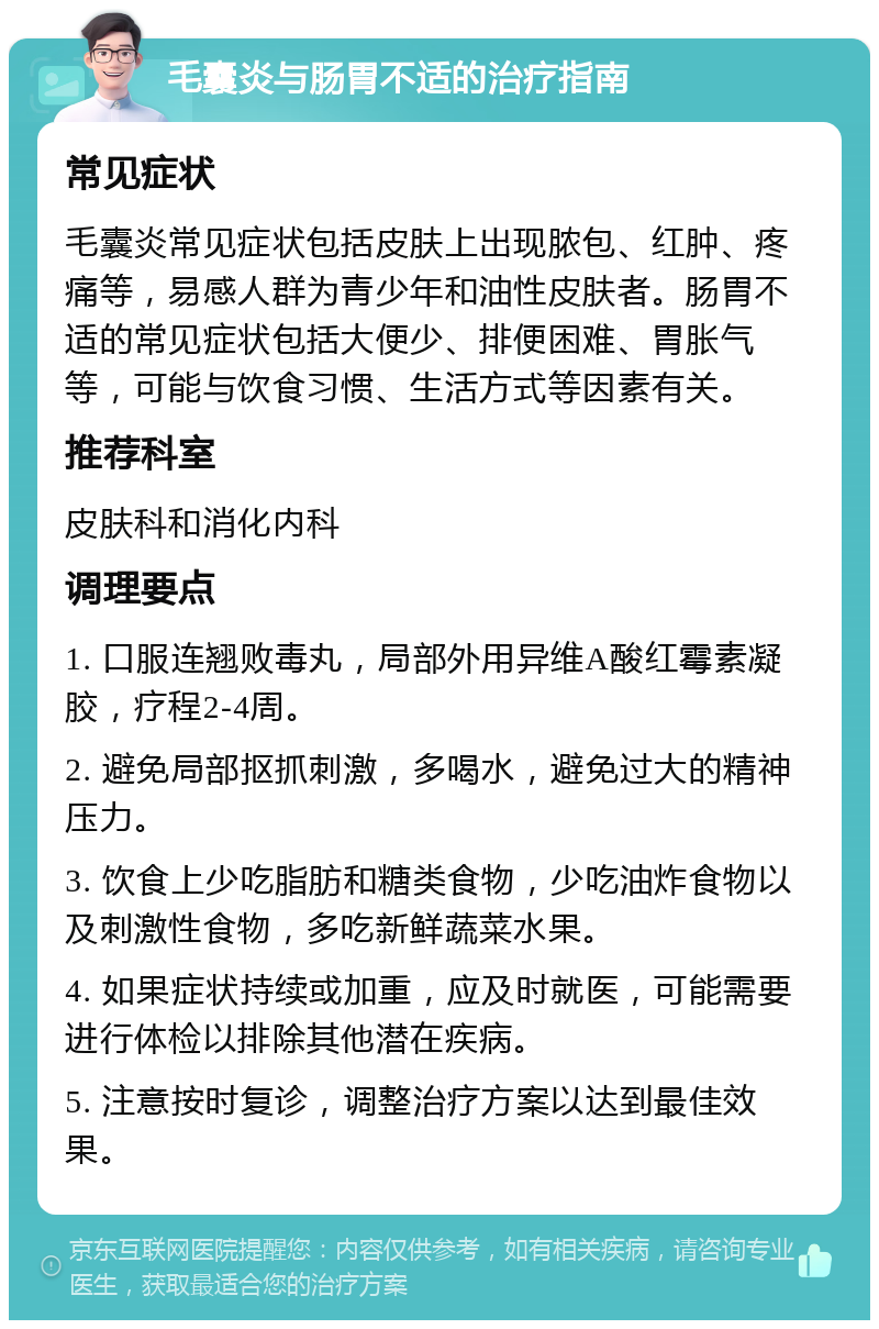 毛囊炎与肠胃不适的治疗指南 常见症状 毛囊炎常见症状包括皮肤上出现脓包、红肿、疼痛等，易感人群为青少年和油性皮肤者。肠胃不适的常见症状包括大便少、排便困难、胃胀气等，可能与饮食习惯、生活方式等因素有关。 推荐科室 皮肤科和消化内科 调理要点 1. 口服连翘败毒丸，局部外用异维A酸红霉素凝胶，疗程2-4周。 2. 避免局部抠抓刺激，多喝水，避免过大的精神压力。 3. 饮食上少吃脂肪和糖类食物，少吃油炸食物以及刺激性食物，多吃新鲜蔬菜水果。 4. 如果症状持续或加重，应及时就医，可能需要进行体检以排除其他潜在疾病。 5. 注意按时复诊，调整治疗方案以达到最佳效果。